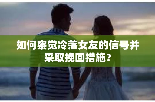 如何察觉冷落女友的信号并采取挽回措施？