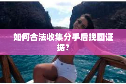 如何合法收集分手后挽回证据？