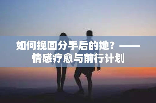如何挽回分手后的她?——情感疗愈与前行计划 如何挽回分手后的她?——情感疗愈与前行计划