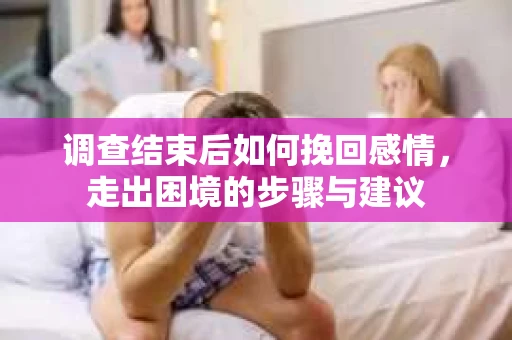 调查结束后如何挽回感情，走出困境的步骤与建议