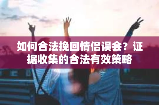 如何合法挽回情侣误会？证据收集的合法有效策略