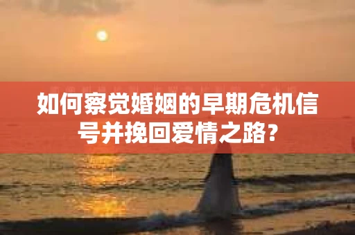 如何察觉婚姻的早期危机信号并挽回爱情之路？