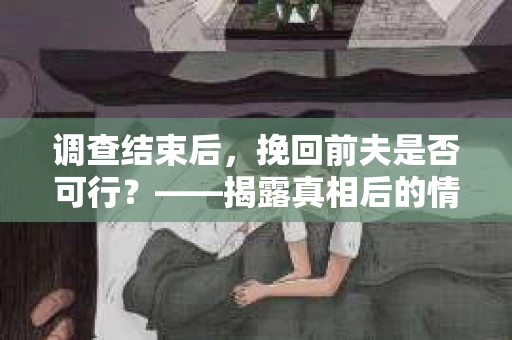 调查结束后，挽回前夫是否可行？——揭露真相后的情感疗愈与人生决策