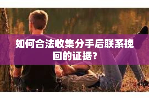 如何合法收集分手后联系挽回的证据？