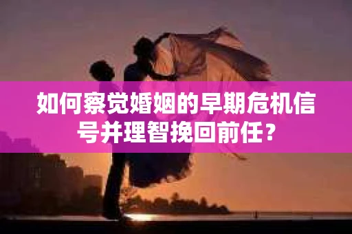如何察觉婚姻的早期危机信号并理智挽回前任？