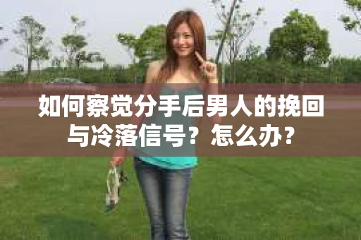 如何察觉分手后男人的挽回与冷落信号？怎么办？