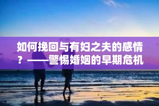 如何挽回与有妇之夫的感情？——警惕婚姻的早期危机信号
