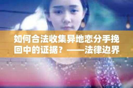 如何合法收集异地恋分手挽回中的证据?——法律边界内的取证策略 如何合法收集异地恋分手挽回中的证据?——法律边界内的取证策略