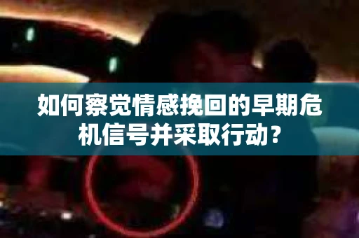 如何察觉情感挽回的早期危机信号并采取行动？