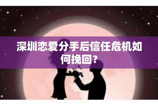 深圳恋爱分手后信任危机如何挽回? 深圳恋爱分手后信任危机如何挽回?