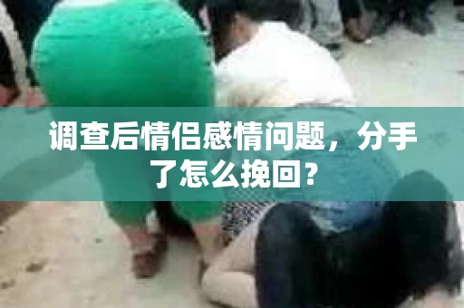 调查后情侣感情问题，分手了怎么挽回？