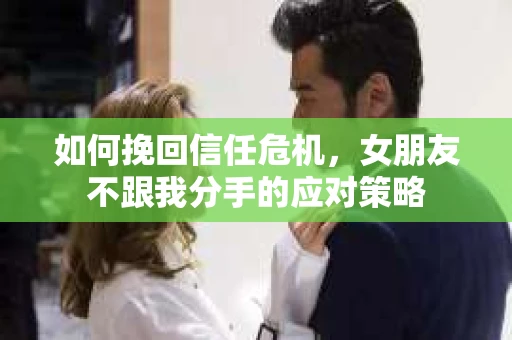 如何挽回信任危机，女朋友不跟我分手的应对策略